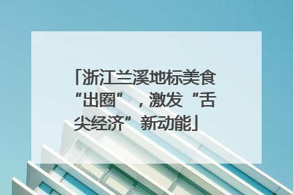 浙江兰溪地标美食“出圈”，激发“舌尖经济”新动能