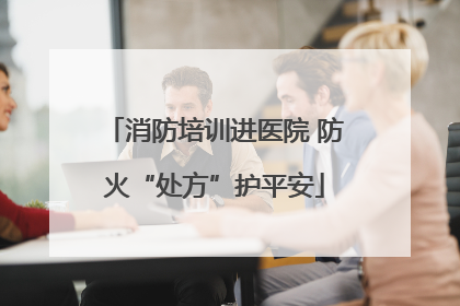 消防培训进医院 防火“处方”护平安