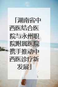 湖南省中西医结合医院与永州职院附属医院携手推动中西医诊疗新发展