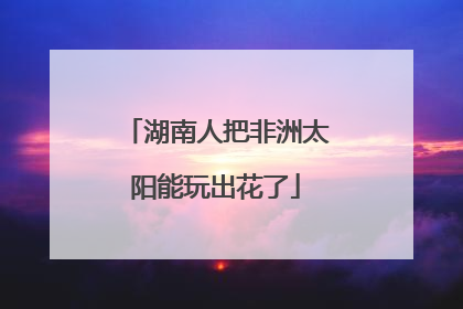 湖南人把非洲太阳能玩出花了