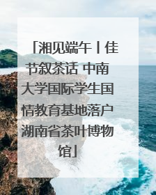 湘见端午丨佳节叙茶话 中南大学国际学生国情教育基地落户湖南省茶叶博物馆