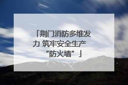 荆门消防多维发力 筑牢安全生产“防火墙”