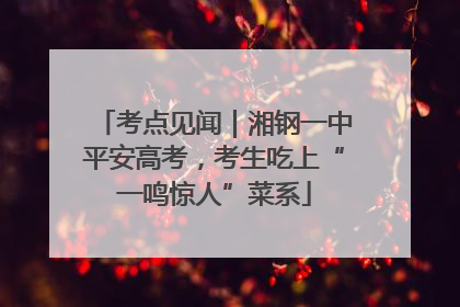 考点见闻｜湘钢一中平安高考，考生吃上“一鸣惊人”菜系
