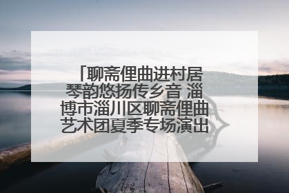 聊斋俚曲进村居 琴韵悠扬传乡音 淄博市淄川区聊斋俚曲艺术团夏季专场演出在杏园子村举行