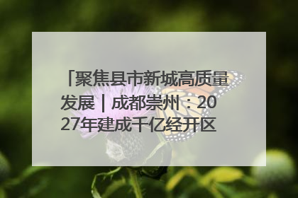 聚焦县市新城高质量发展｜成都崇州：2027年建成千亿经开区、2029年GDP突破750亿元