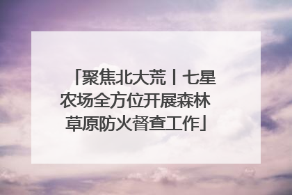 聚焦北大荒丨七星农场全方位开展森林草原防火督查工作