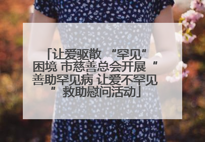 让爱驱散 “罕见” 困境 市慈善总会开展“善助罕见病 让爱不罕见”救助慰问活动