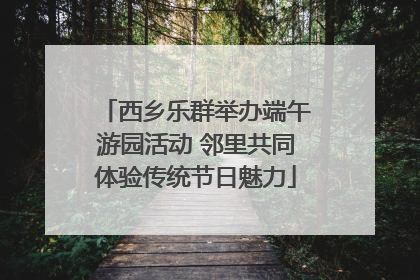 西乡乐群举办端午游园活动 邻里共同体验传统节日魅力
