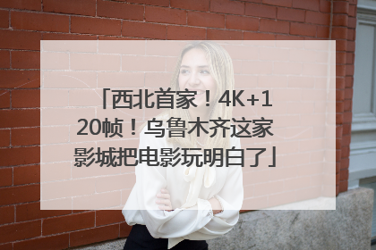 西北首家！4K+120帧！乌鲁木齐这家影城把电影玩明白了