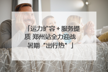 运力扩容＋服务提质 郑州站全力迎战暑期“出行热”