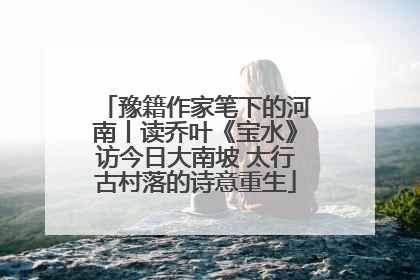 豫籍作家笔下的河南丨读乔叶《宝水》访今日大南坡 太行古村落的诗意重生