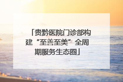 贵黔医院门诊部构建“至善至美”全周期服务生态圈