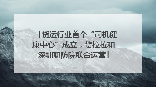货运行业首个“司机健康中心”成立，货拉拉和深圳职防院联合运营