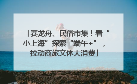 赛龙舟、民俗市集！看“小上海”探索“端午+”，拉动商旅文体大消费