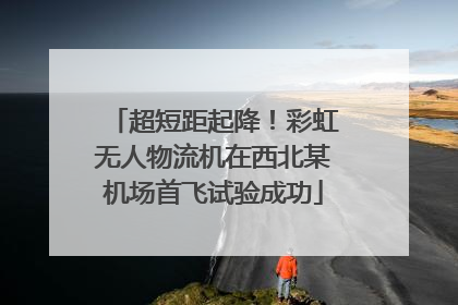 超短距起降！彩虹无人物流机在西北某机场首飞试验成功