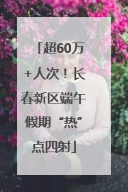 超60万+人次！长春新区端午假期“热”点四射