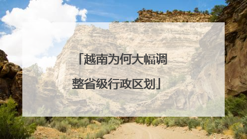 越南为何大幅调整省级行政区划
