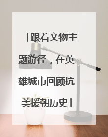 跟着文物主题游径，在英雄城市回顾抗美援朝历史
