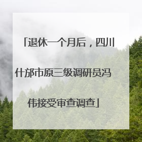 退休一个月后，四川什邡市原三级调研员冯伟接受审查调查