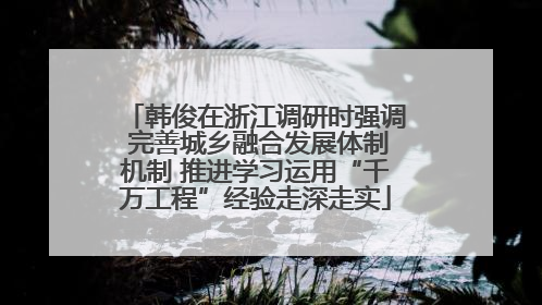 韩俊在浙江调研时强调 完善城乡融合发展体制机制 推进学习运用“千万工程”经验走深走实