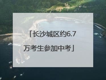 长沙城区约6.7万考生参加中考