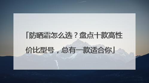 防晒霜怎么选？盘点十款高性价比型号，总有一款适合你