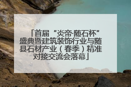 首届“炎帝·随石杯”盛典暨建筑装饰行业与随县石材产业（春季）精准对接交流会落幕