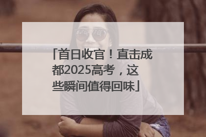 首日收官！直击成都2025高考，这些瞬间值得回味