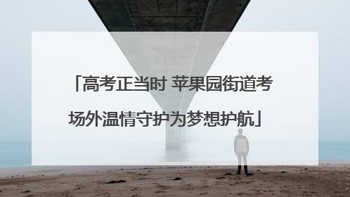 高考正当时 苹果园街道考场外温情守护为梦想护航