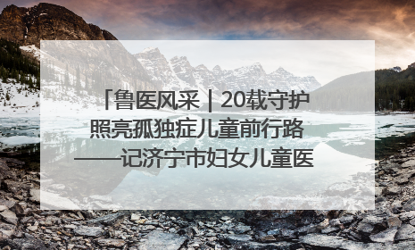 鲁医风采｜20载守护 照亮孤独症儿童前行路——记济宁市妇女儿童医院儿童康复中心主任、副主任技师赵淑珍