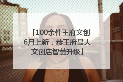 100余件王府文创6月上新，恭王府最大文创店智慧升级