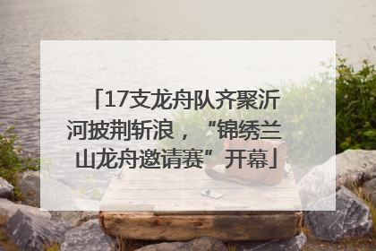 17支龙舟队齐聚沂河披荆斩浪，“锦绣兰山龙舟邀请赛”开幕