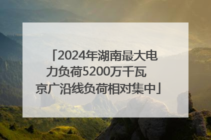 2024年湖南最大电力负荷5200万千瓦 京广沿线负荷相对集中