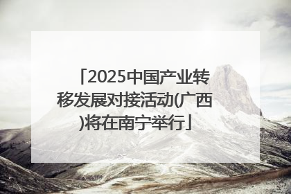 2025中国产业转移发展对接活动(广西)将在南宁举行