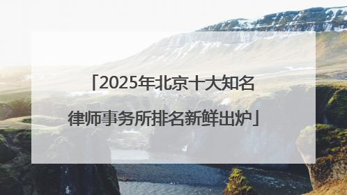 2025年北京十大知名律师事务所排名新鲜出炉