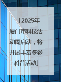 2025年厦门市科技活动周启动，将开展丰富多彩科普活动