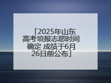 2025年山东高考填报志愿时间确定 成绩于6月26日前公布