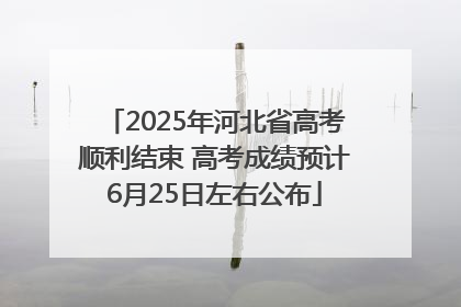 2025年河北省高考顺利结束 高考成绩预计6月25日左右公布