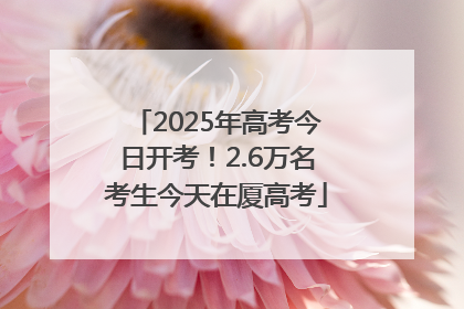 2025年高考今日开考！2.6万名考生今天在厦高考