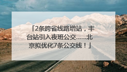 2条跨省线路增站，丰台站引入夜班公交……北京拟优化7条公交线！