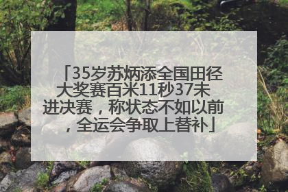 35岁苏炳添全国田径大奖赛百米11秒37未进决赛，称状态不如以前，全运会争取上替补