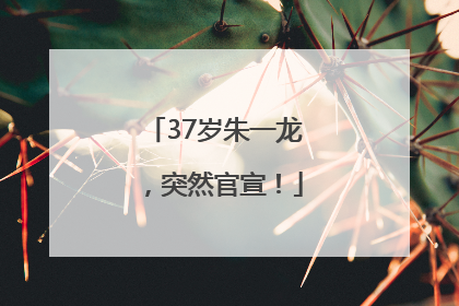 37岁朱一龙，突然官宣！