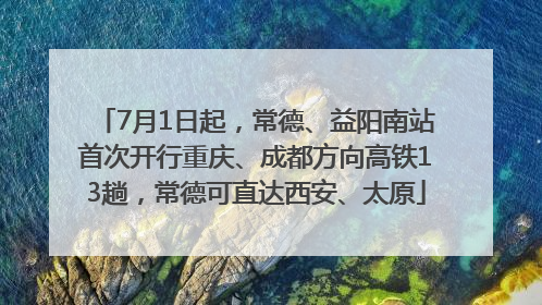 7月1日起，常德、益阳南站首次开行重庆、成都方向高铁13趟，常德可直达西安、太原