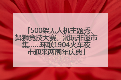 500架无人机主题秀、舞狮竞技大赛、潮玩非遗市集……环联1904火车夜市迎来两周年庆典