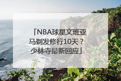 NBA球星文班亚马剃发修行10天？少林寺最新回应